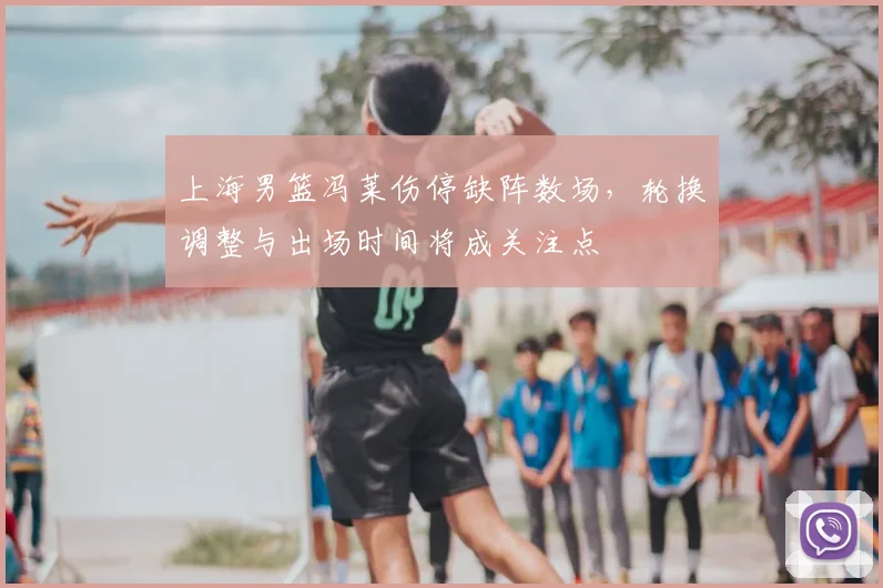 上海男篮冯莱伤停缺阵数场，轮换调整与出场时间将成关注点