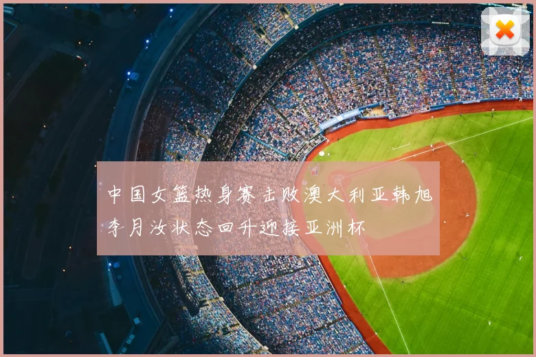 中国女篮热身赛击败澳大利亚韩旭李月汝状态回升迎接亚洲杯