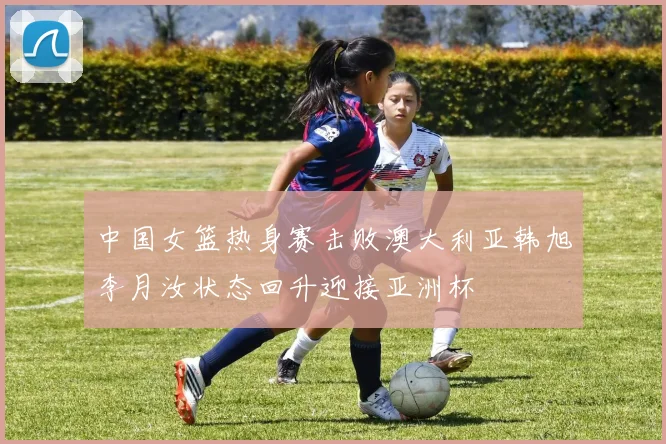 中国女篮热身赛击败澳大利亚韩旭李月汝状态回升迎接亚洲杯