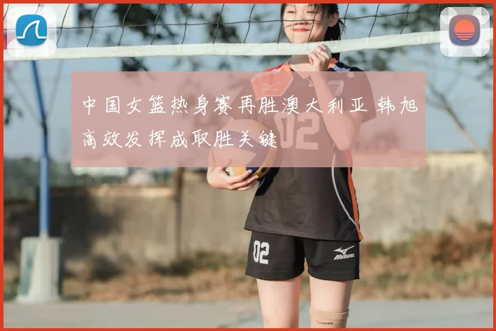 中国女篮热身赛再胜澳大利亚 韩旭高效发挥成取胜关键