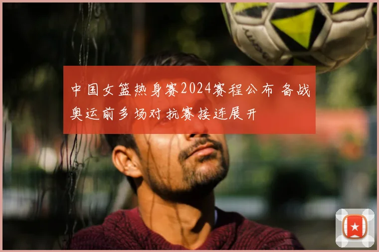 中国女篮热身赛2024赛程公布 备战奥运前多场对抗赛接连展开