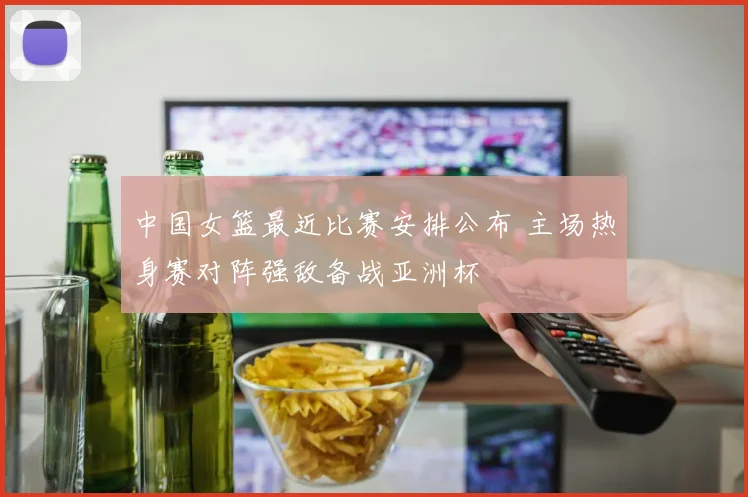 中国女篮最近比赛安排公布 主场热身赛对阵强敌备战亚洲杯
